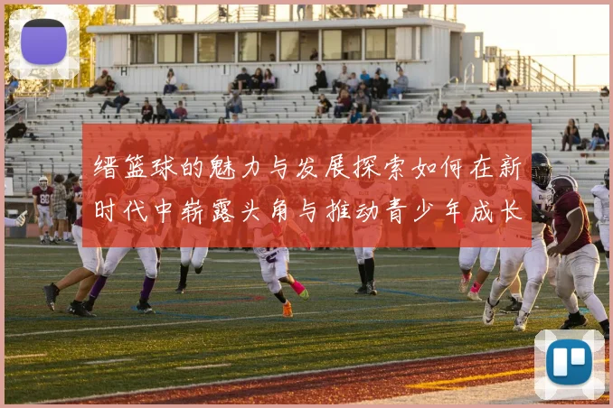 缙篮球的魅力与发展探索如何在新时代中崭露头角与推动青少年成长
