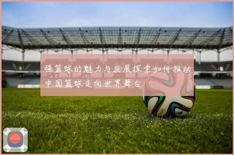 强篮球的魅力与发展探索如何推动中国篮球走向世界舞台